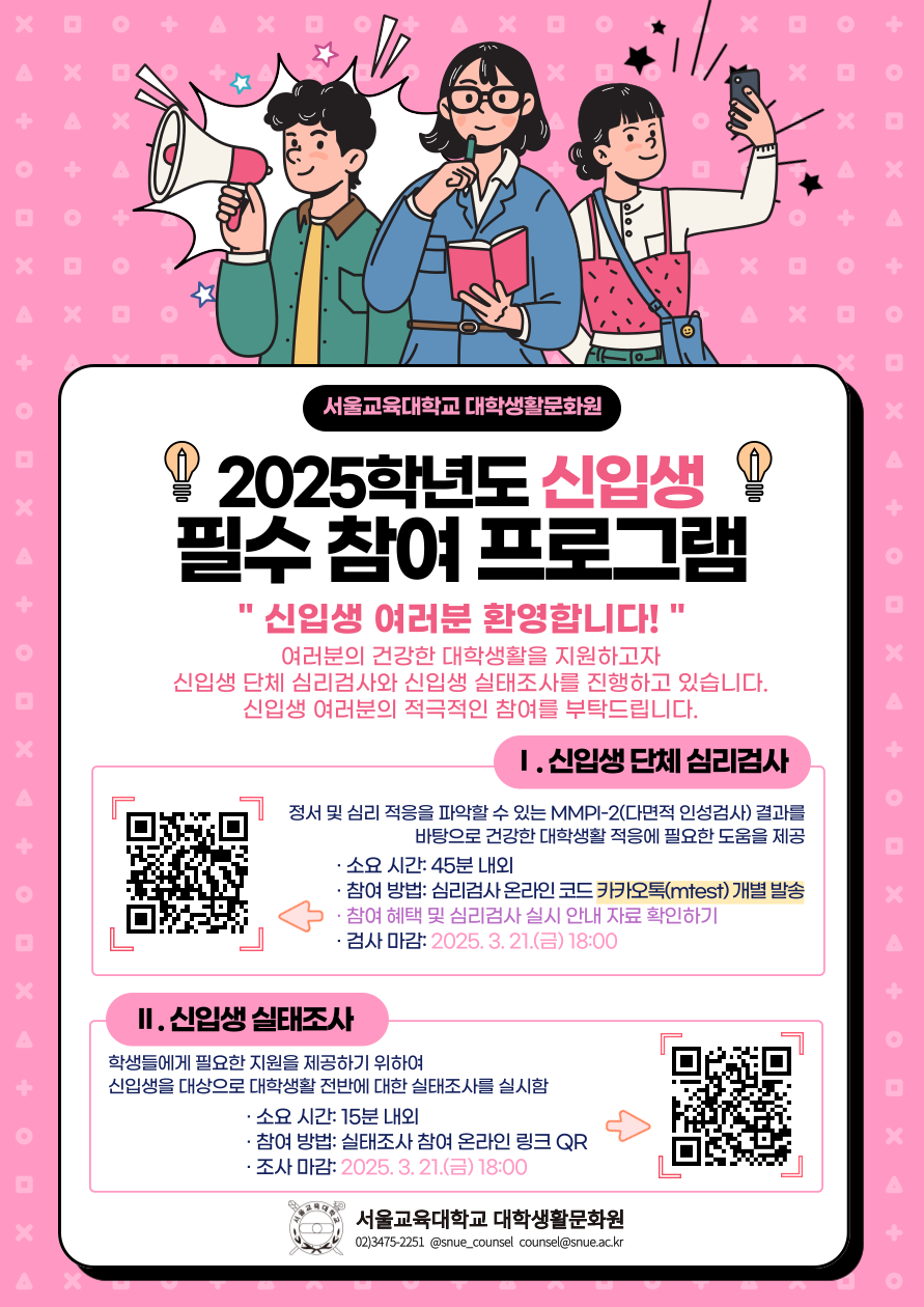 서울교육대학교 대학생활문화원  💡 2025학년도 신입생 필수 참여 프로그램 💡  신입생 여러분 환영합니다! 여러분의 건강한 대학생활을 지원하고자 신입생 단체 심리검사와 신입생 실태조사를 진행하고 있습니다. 신입생 여러분의 적극적인 참여를 부탁드립니다.  Ⅰ. 신입생 단체 심리검사 정서 및 심리 적응을 파악할 수 있는 MMPI-2(다면적 인성검사) 결과를 바탕으로 건강한 대학생활 적응에 필요한 도움을 제공  소요 시간: 45분 내외 참여 방법: 심리검사 온라인 코드 카카오톡(mtfast) 개별 발송 참여 혜택: 필수 심리검사 실시 안내 자료 확인하기 검사 마감: 2025. 3. 21.(금) 18:00 Ⅱ. 신입생 실태조사 학생들에게 필요한 지원을 제공하기 위하여 신입생을 대상으로 대학생활 전반에 대한 실태조사를 실시함  소요 시간: 15분 내외 참여 방법: 실태조사 참여 온라인 링크 QR 조사 마감: 2025. 3. 21.(금) 18:00 📍 서울교육대학교 대학생활문화원 📞 02)3475-2251 ✉️ snue_counsel 📧 counsel@snue.ac.kr