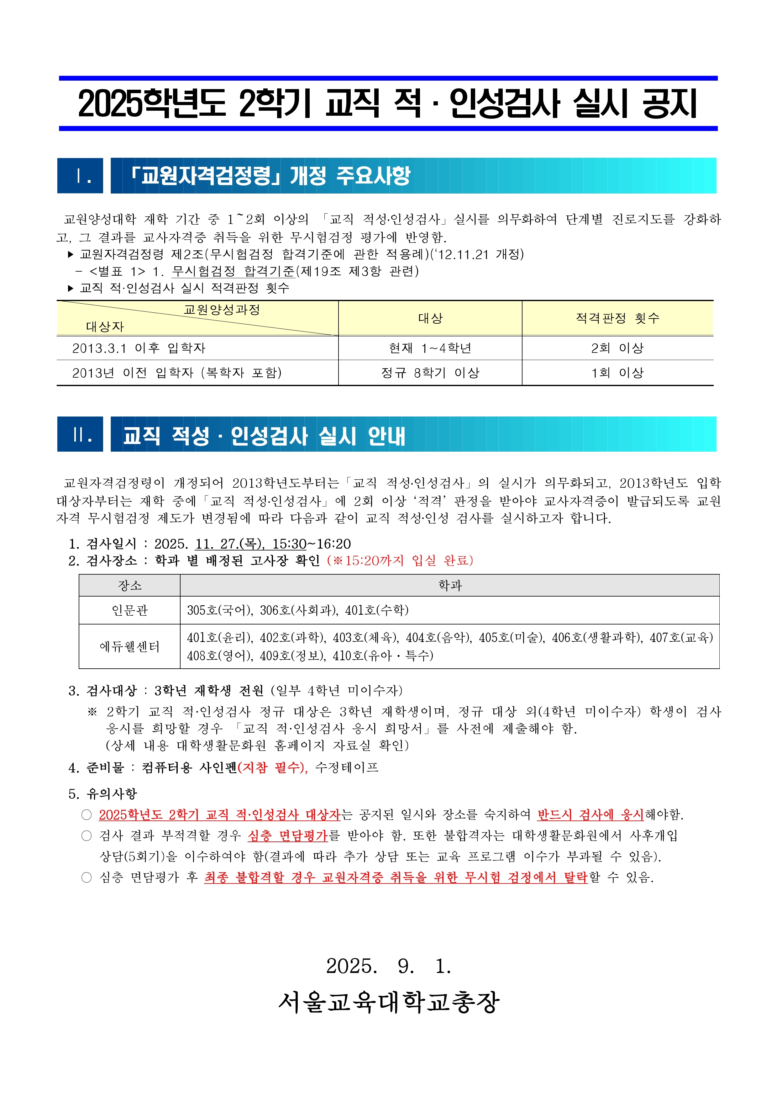2025학년도 2학기 교직 적·인성검사 실시 공지 I. 「교원자격검정령」 개정 주요사항 교원양성대학 재학 기간 중 1~2회 이상의 「교직 적성·인성검사」 실시를 의무화하여 단계별 진로지도를 강화하고, 그 결과를 교사자격증 취득을 위한 무시험검정 평가에 반영함. ▶ 교원자격검정령 제2조(무시험검정 합격기준)에 관한 적용령(12.11.21 개정)  <별표 1> 1. 무시험검정 합격기준(제19조 제3항 관련) ▶ 교직 적·인성검사 실시 적격판정 횟수  교원양성과정대상적격 판정 횟수대학자2013.3.1 이후 입학자현재 1~4학년2회 이상2013년 이전 입학자 (복학자 포함)정규 8학기 이상1회 이상 II. 교직 적성·인성검사 실시 안내 교원자격검정령이 개정되어 2013학년도부터는 「교직 적성·인성검사」의 실시가 의무화되고, 2013학년도 입학 대상자부터는 재학 중에 「교직 적성·인성검사」에 2회 이상 적격 판정을 받아야 교사자격증이 발급되도록 교원 자격 부시험검정 제도가 변경됨에 따라 다음과 같이 교직 적성·인성 검사를 실시하고자 합니다.  검사일시 : 2025. 11. 27.(목), 15:30~16:20 검사장소 : 학부 별 배정된 고사장 확인 (※15:20까지 입실 완료)  장소학과인문관305호(국어), 306호(사회과), 401호(수학)예뮤웰센터401호(음악), 402호(과학), 403호(체육), 404호(유아), 405호(미술), 406호(생활과학), 407호(교육) 408호(영어), 409호(컴퓨터), 410호(유아·특수)  검사대상 : 3학년 재학생 전원 (입부 4학년 미이수자) ※ 2학기 교직 적·인성검사 경우 대상은 3학년 재학생이며, 경우 대상 외(4학년 미이수자) 학생이 검사 응시를 희망할 경우 「교직 적·인성검사 응시 희망서」를 사전에 제출해야 함. (상세 내용 대학생활관리온라인 홈페이지 자료실 확인) 준비물 : 컴퓨터용 사인펜(검정 펜수), 수정테이프 유의사항 ○ 2025학년도 2학기 교직 적·인성검사 대상자는 공지된 일시와 장소를 숙지하여 반드시 검사에 응시해야함. ○ 검사 결과 부적격할 경우 실출 면담과정을 받아야 함. 또한 불합격자는 대학생활관리온라인에서 사후개입 상담(5회기)을 이수하여야 함(결과에 따라 추가 상담 또는 교육 프로그램 이수가 부과될 수 있음). ○ 실출 면담과정 후 최종 불합격할 경우 교원자격증 취득을 위한 무시험 검정에서 탈락할 수 있음.           서울교육대학교총장